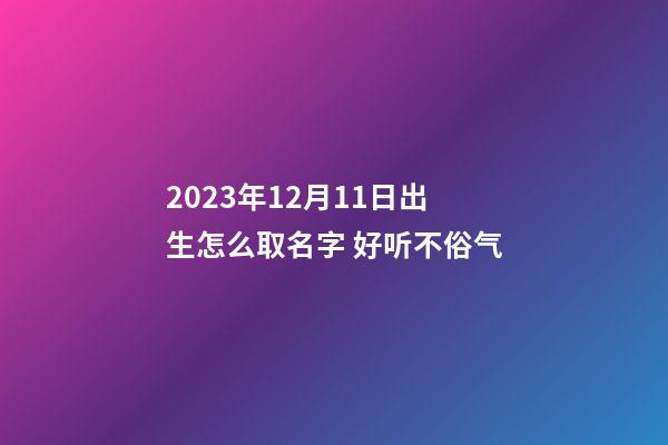 2023年12月11日出生怎么取名字 好听不俗气